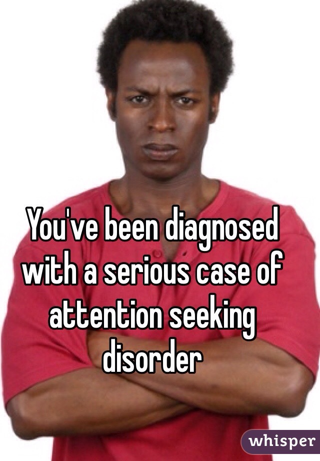 You've been diagnosed with a serious case of attention seeking disorder 