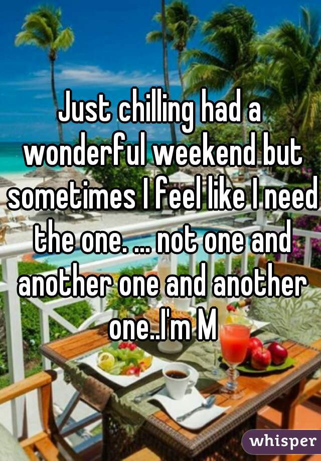 Just chilling had a wonderful weekend but sometimes I feel like I need the one. ... not one and another one and another one..I'm M