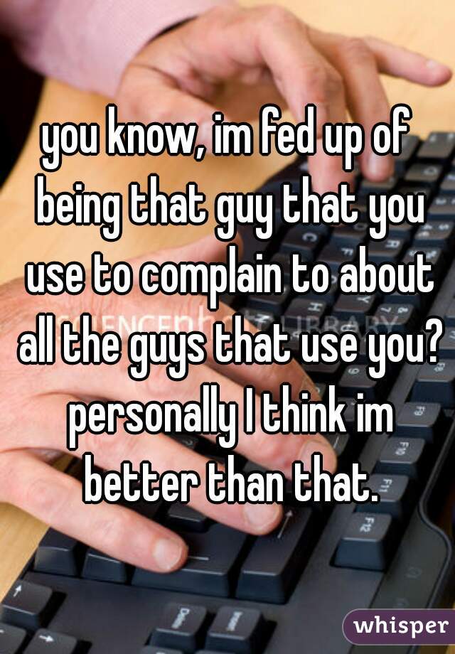 you know, im fed up of being that guy that you use to complain to about all the guys that use you? personally I think im better than that.