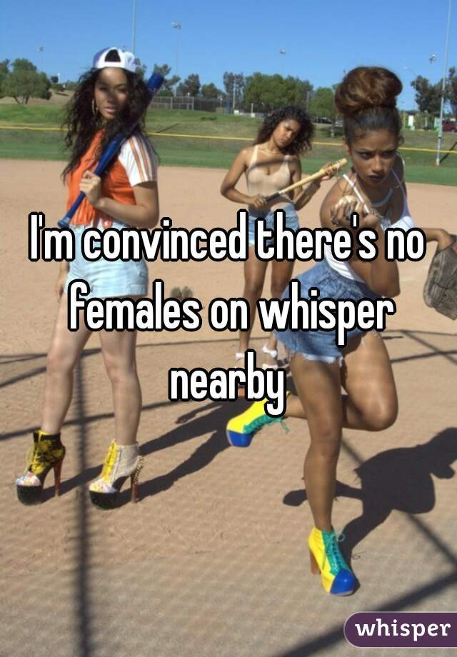 I'm convinced there's no females on whisper nearby 