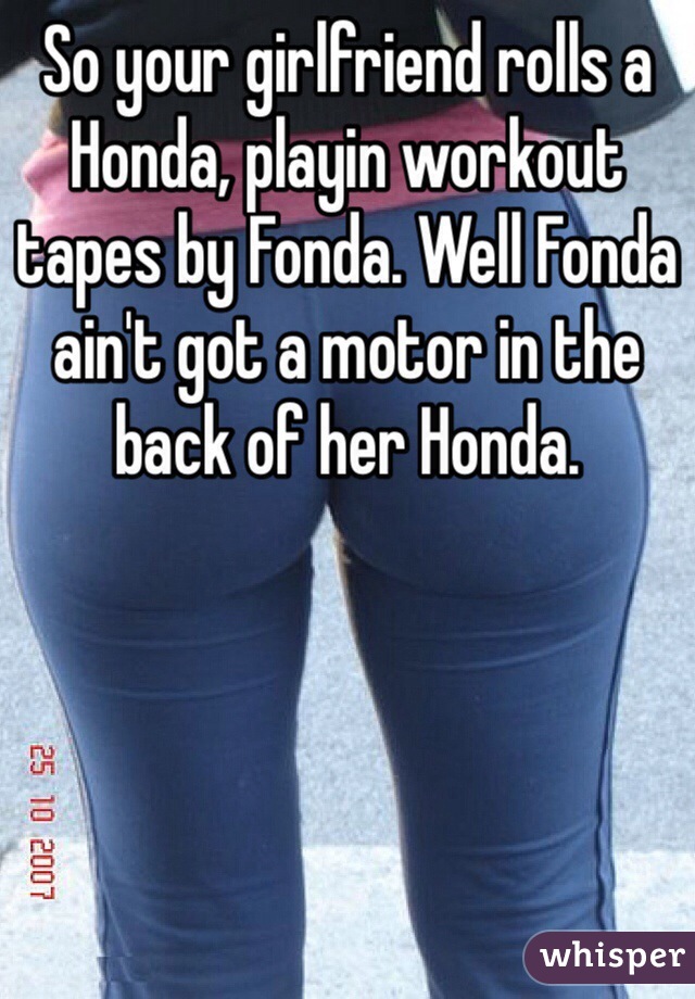 So your girlfriend rolls a Honda, playin workout tapes by Fonda. Well Fonda ain't got a motor in the back of her Honda. 