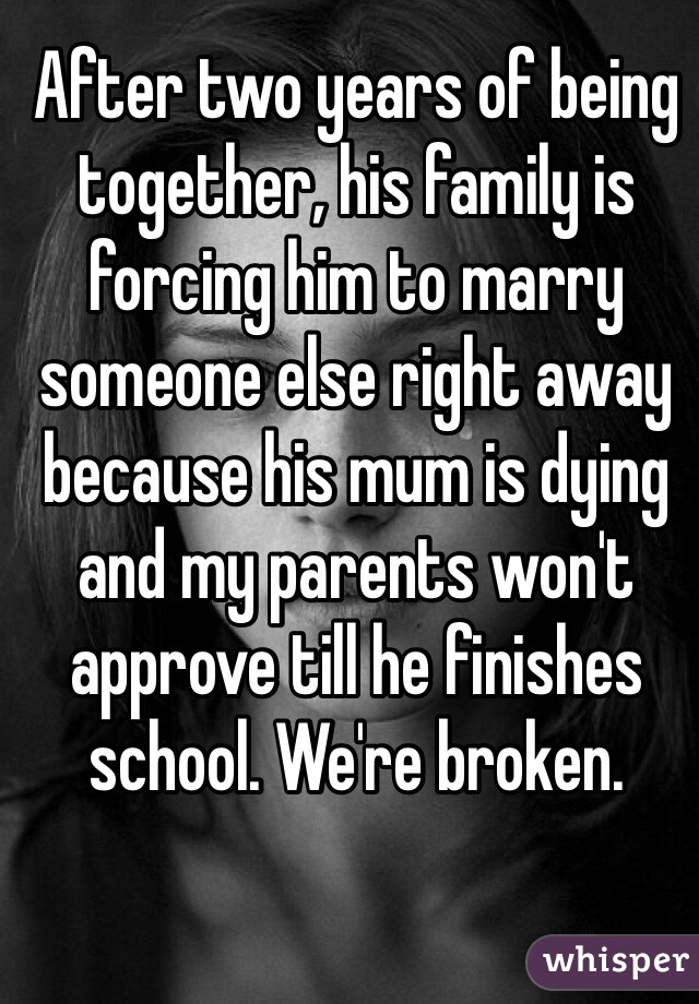 After two years of being together, his family is forcing him to marry someone else right away because his mum is dying and my parents won't approve till he finishes school. We're broken. 