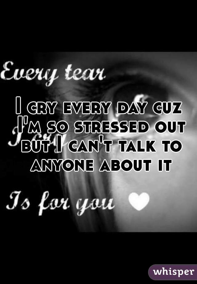 I cry every day cuz I'm so stressed out but I can't talk to anyone about it