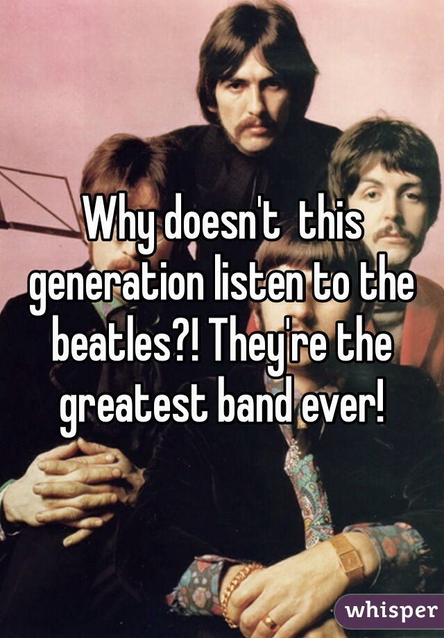 Why doesn't  this generation listen to the beatles?! They're the greatest band ever! 