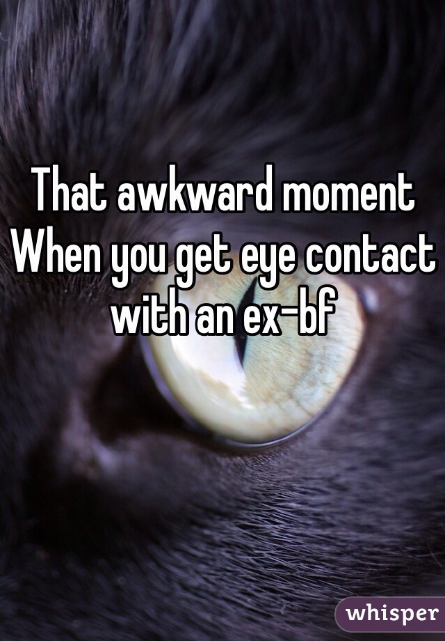 That awkward moment 
When you get eye contact with an ex-bf