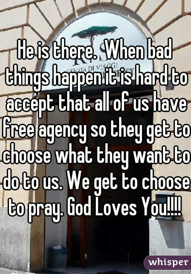 He is there.  When bad things happen it is hard to accept that all of us have free agency so they get to choose what they want to do to us. We get to choose to pray. God Loves You!!!! 