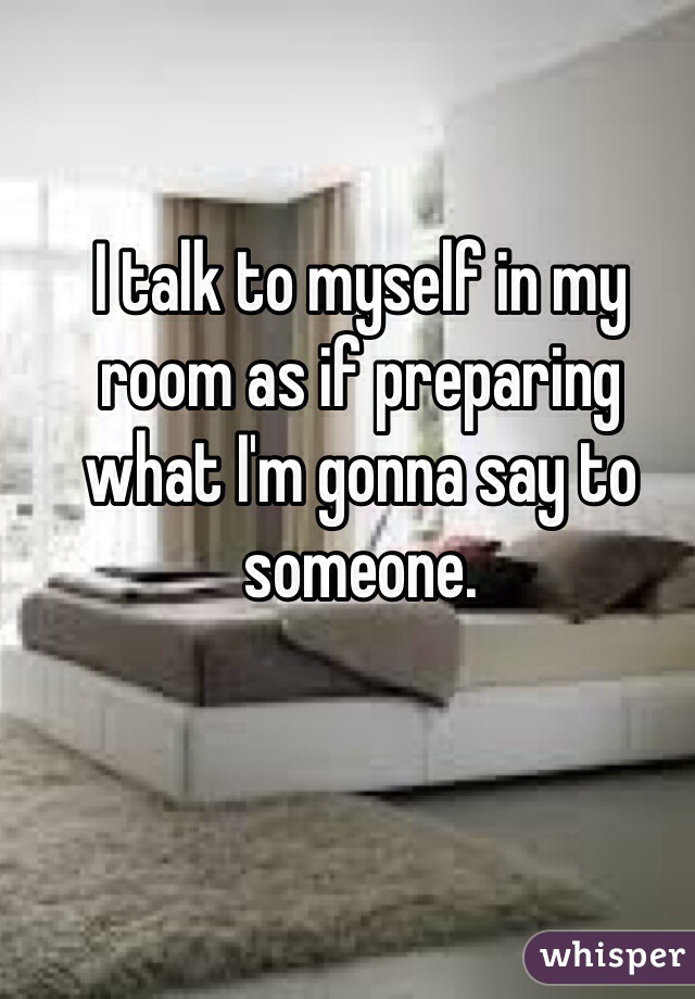 I talk to myself in my room as if preparing what I'm gonna say to someone.