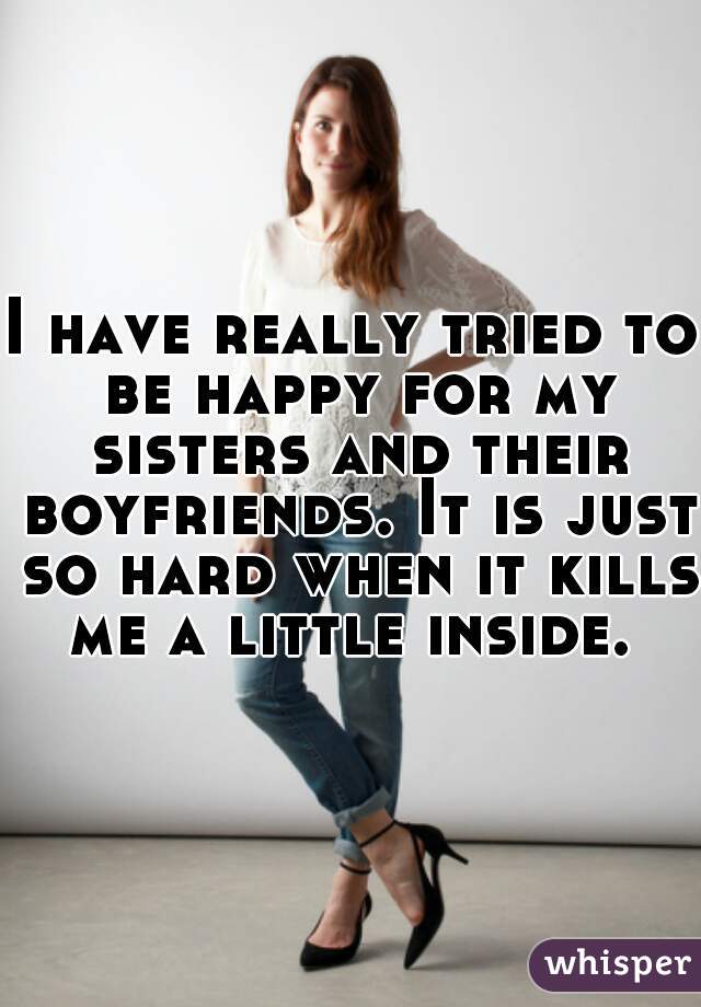 I have really tried to be happy for my sisters and their boyfriends. It is just so hard when it kills me a little inside. 