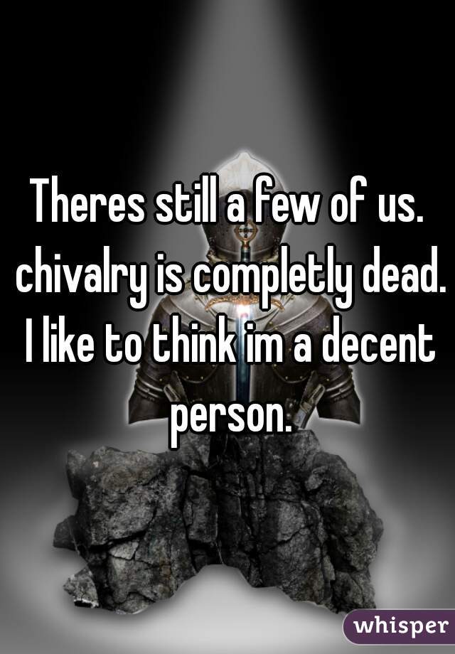 Theres still a few of us. chivalry is completly dead. I like to think im a decent person.