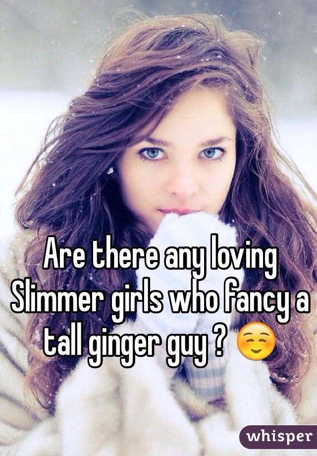 Are there any loving 
Slimmer girls who fancy a tall ginger guy ? ☺️