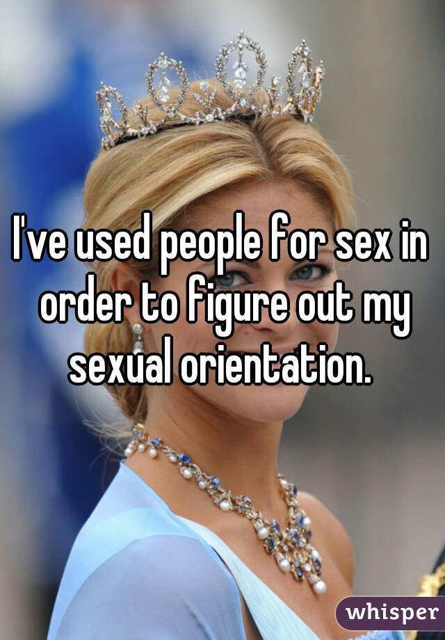 I've used people for sex in order to figure out my sexual orientation. 