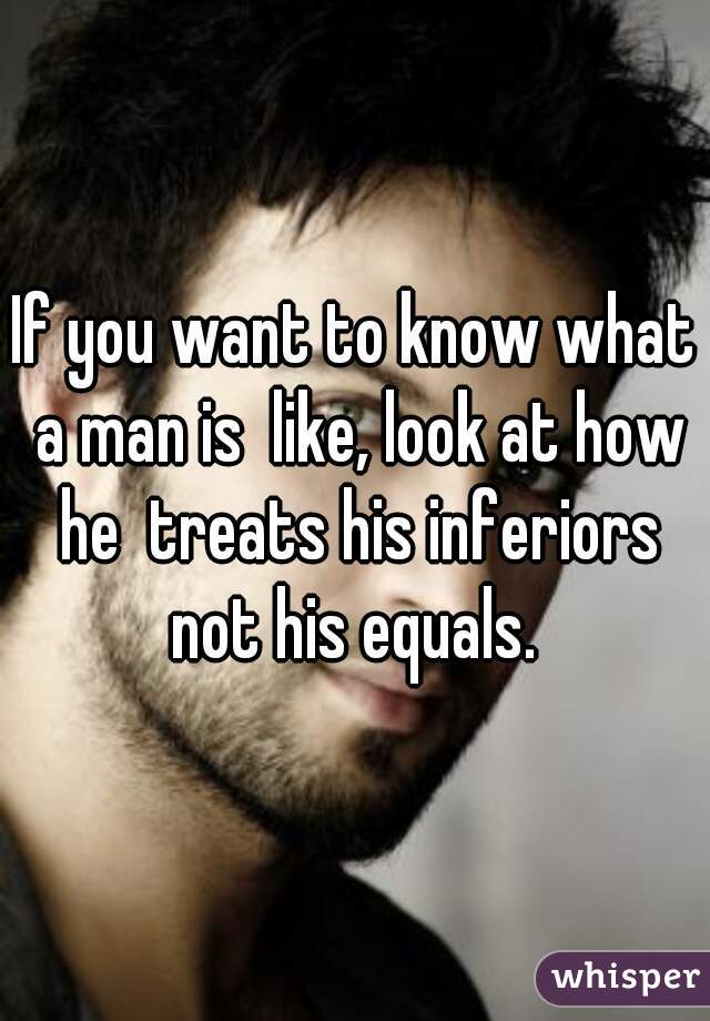 If you want to know what a man is  like, look at how he  treats his inferiors not his equals. 