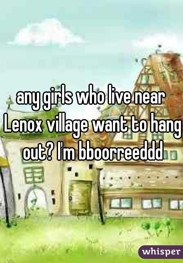 any girls who live near Lenox village want to hang out? I'm bboorreeddd