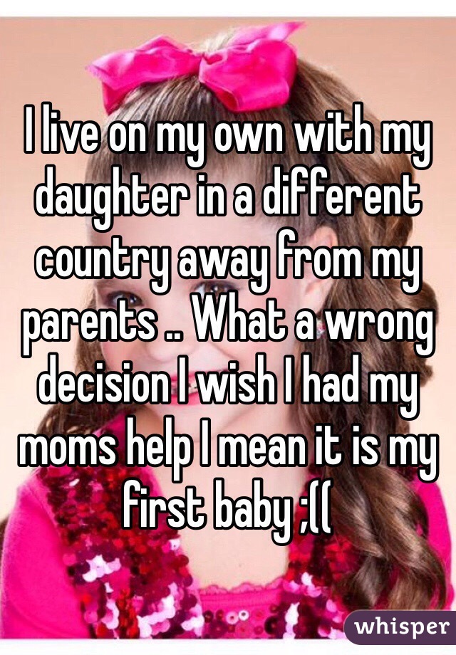 I live on my own with my daughter in a different country away from my parents .. What a wrong decision I wish I had my moms help I mean it is my first baby ;(( 