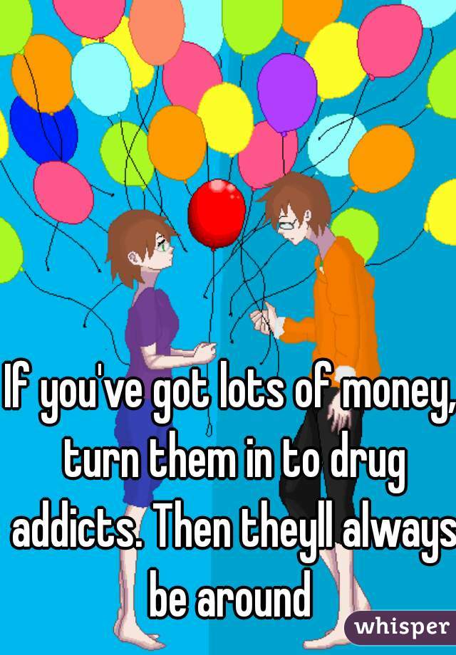 If you've got lots of money, turn them in to drug addicts. Then theyll always be around 