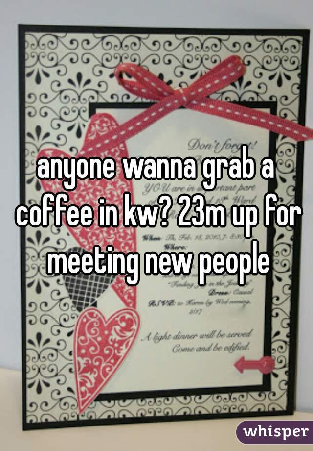 anyone wanna grab a coffee in kw? 23m up for meeting new people