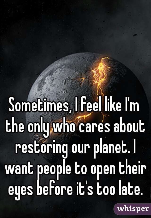 Sometimes, I feel like I'm the only who cares about restoring our planet. I want people to open their eyes before it's too late.