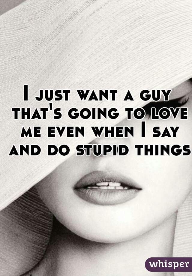 I just want a guy that's going to love me even when I say and do stupid things 