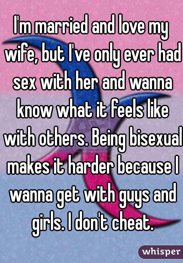 I'm married and love my wife, but I've only ever had sex with her and wanna know what it feels like with others. Being bisexual makes it harder because I wanna get with guys and girls. I don't cheat.