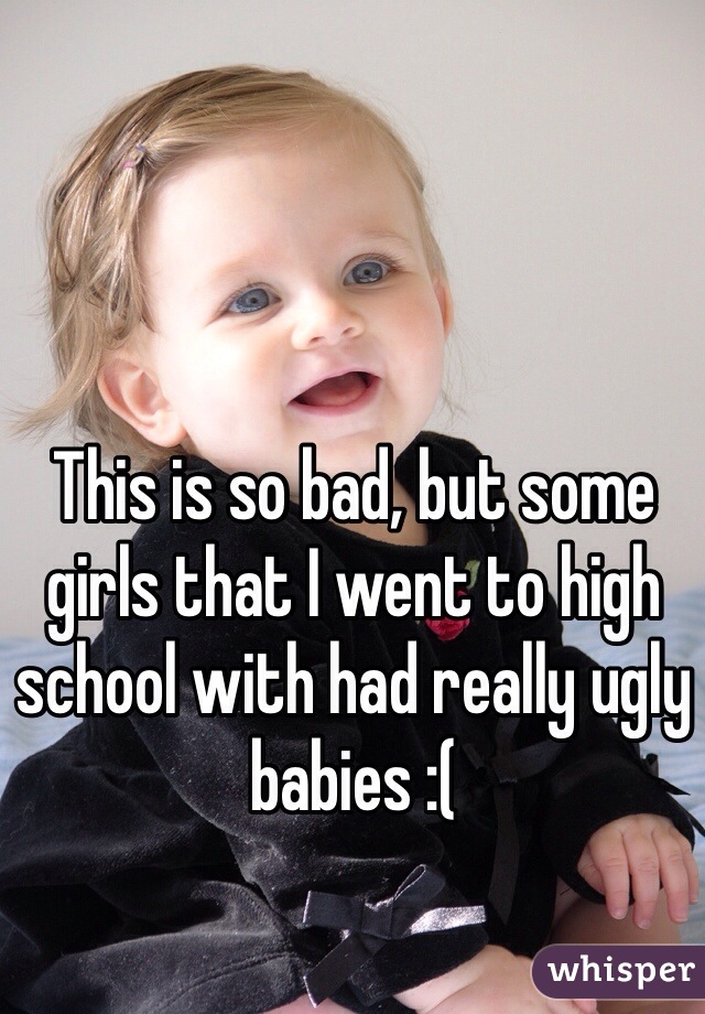 This is so bad, but some girls that I went to high school with had really ugly babies :( 