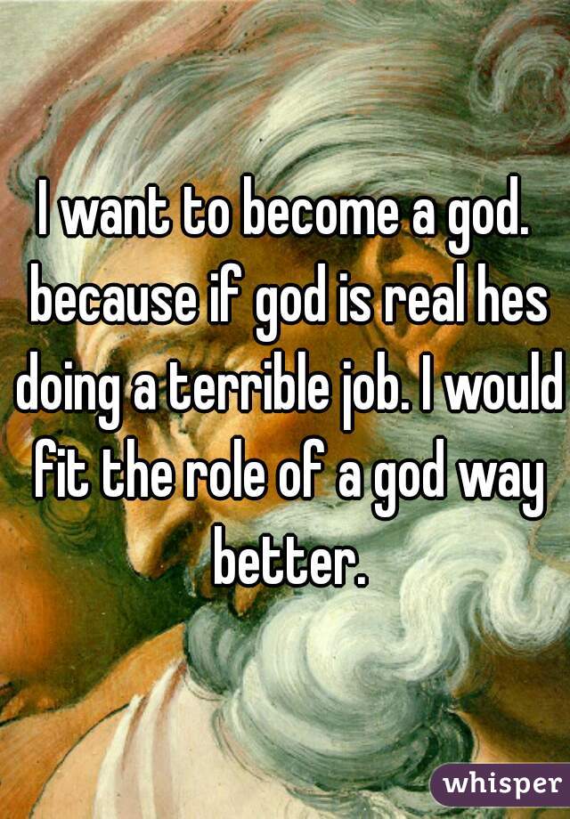 I want to become a god. because if god is real hes doing a terrible job. I would fit the role of a god way better.