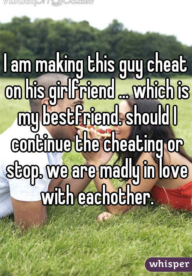 I am making this guy cheat on his girlfriend ... which is my bestfriend. should I continue the cheating or stop. we are madly in love with eachother.