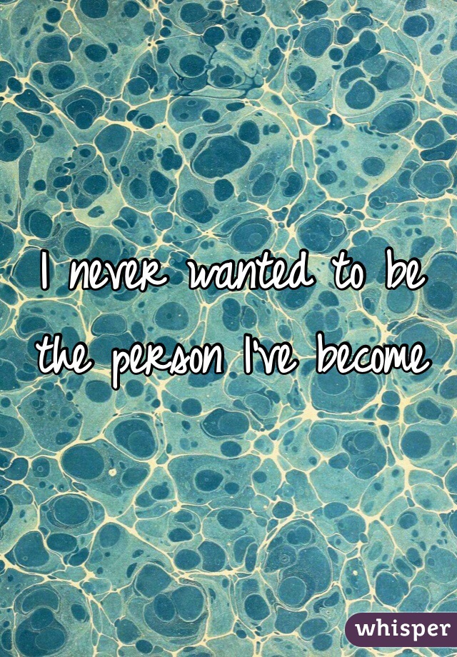 I never wanted to be the person I've become