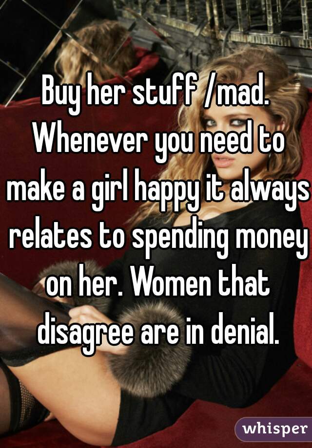 Buy her stuff /mad. Whenever you need to make a girl happy it always relates to spending money on her. Women that disagree are in denial.