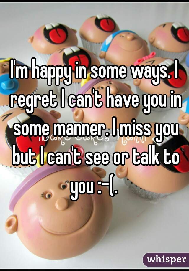 I'm happy in some ways. I regret I can't have you in some manner. I miss you but I can't see or talk to you :-(. 