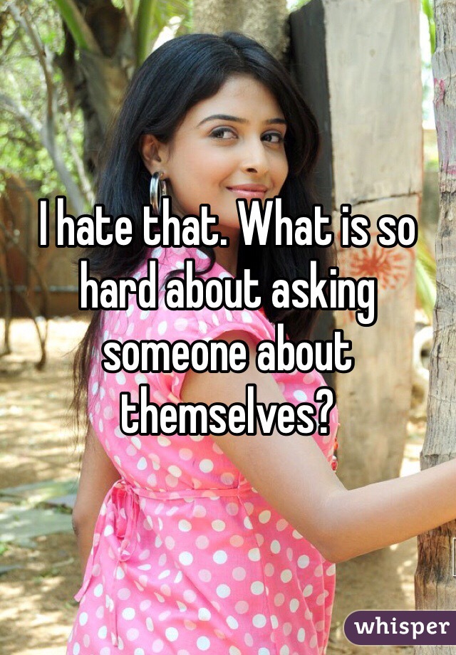 I hate that. What is so hard about asking someone about themselves?