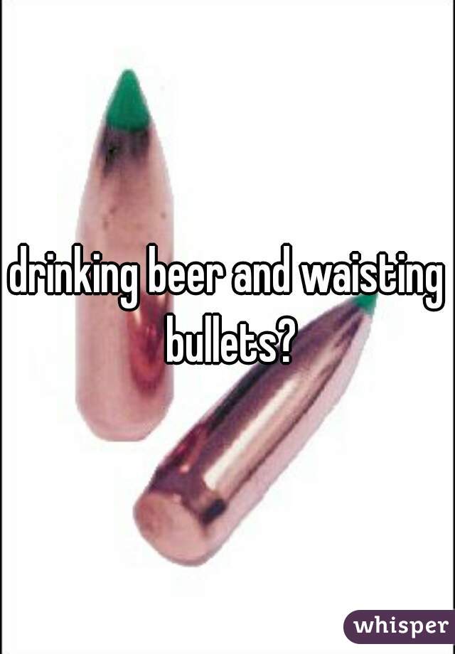 drinking beer and waisting bullets?