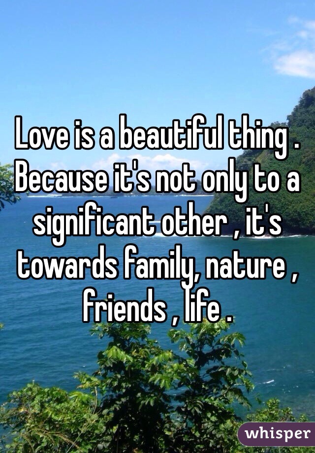 Love is a beautiful thing . Because it's not only to a significant other , it's towards family, nature , friends , life . 