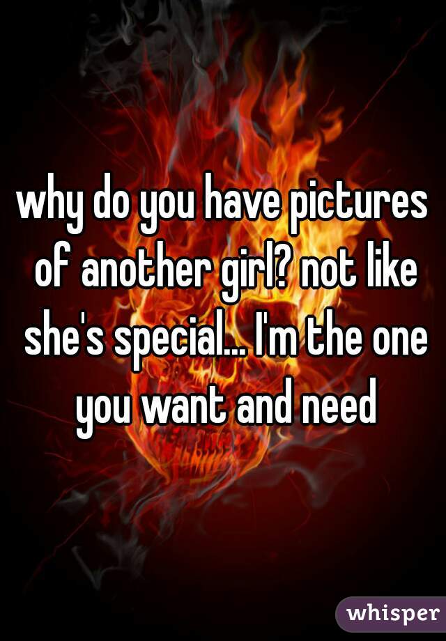 why do you have pictures of another girl? not like she's special... I'm the one you want and need