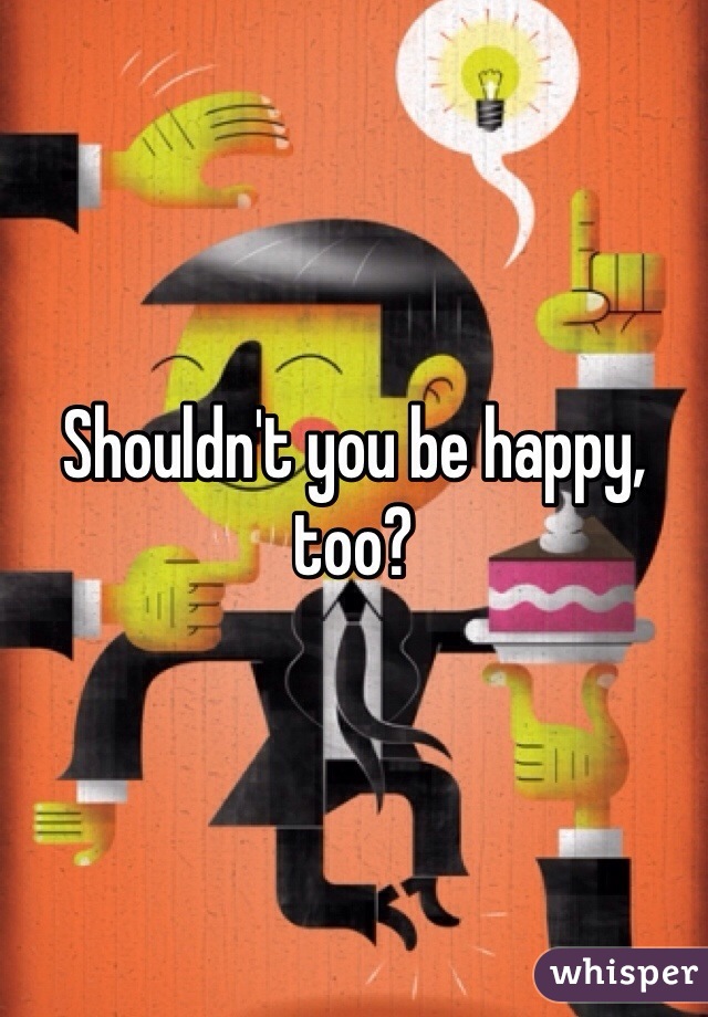 Shouldn't you be happy, too?