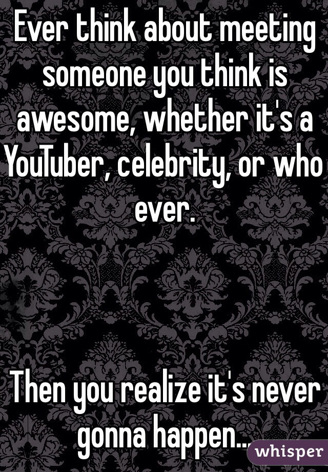 Ever think about meeting someone you think is awesome, whether it's a YouTuber, celebrity, or who ever.



Then you realize it's never gonna happen...