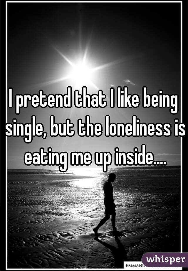 I pretend that I like being single, but the loneliness is eating me up inside....