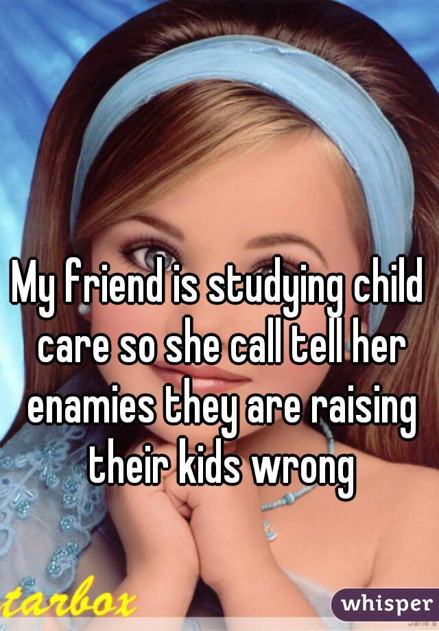 My friend is studying child care so she call tell her enamies they are raising their kids wrong