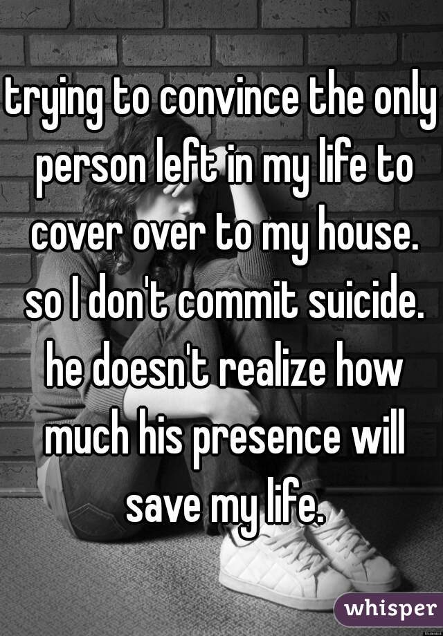 trying to convince the only person left in my life to cover over to my house. so I don't commit suicide. he doesn't realize how much his presence will save my life.