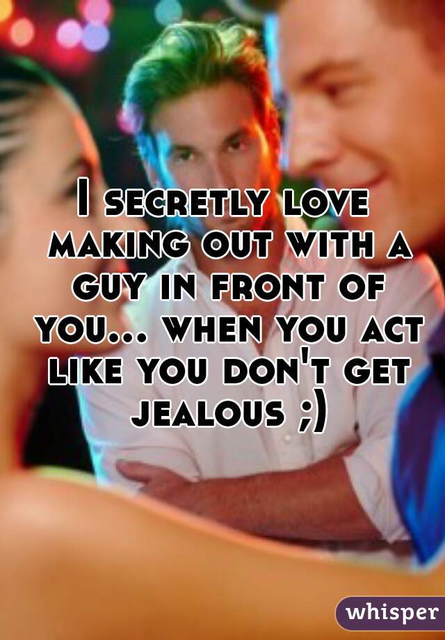 I secretly love making out with a guy in front of you... when you act like you don't get jealous ;)
 