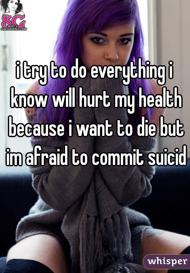 i try to do everything i know will hurt my health because i want to die but im afraid to commit suicide