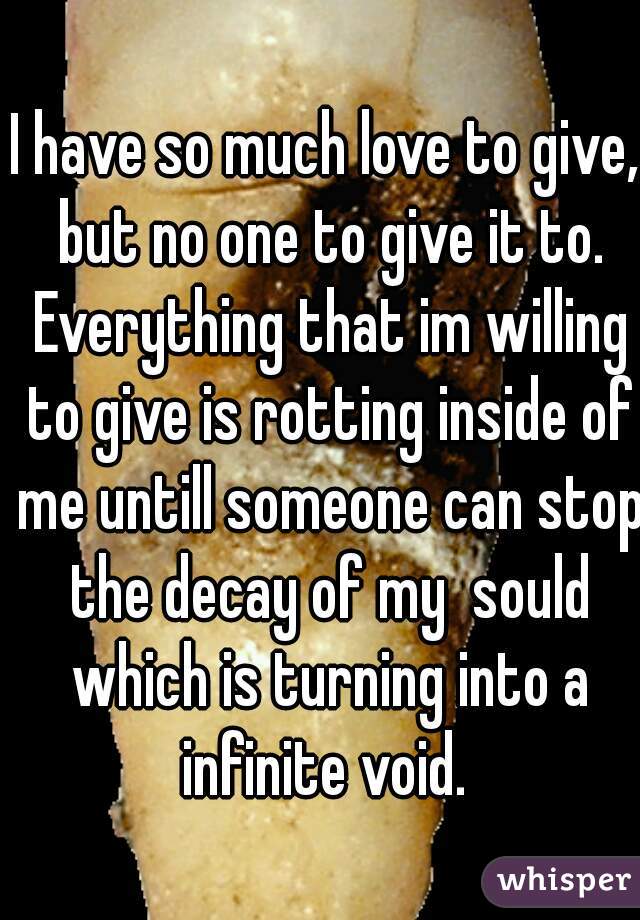 I have so much love to give, but no one to give it to. Everything that im willing to give is rotting inside of me untill someone can stop the decay of my  sould which is turning into a infinite void. 