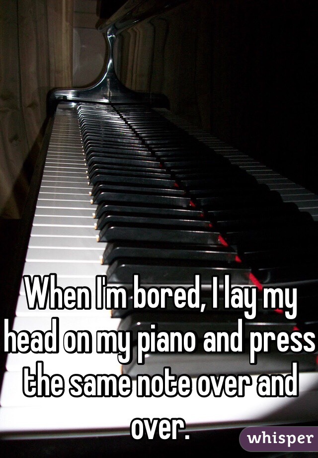 When I'm bored, I lay my head on my piano and press the same note over and over.