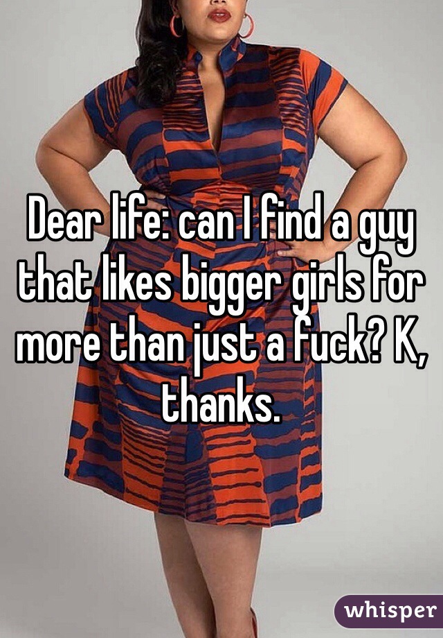 Dear life: can I find a guy that likes bigger girls for more than just a fuck? K, thanks. 