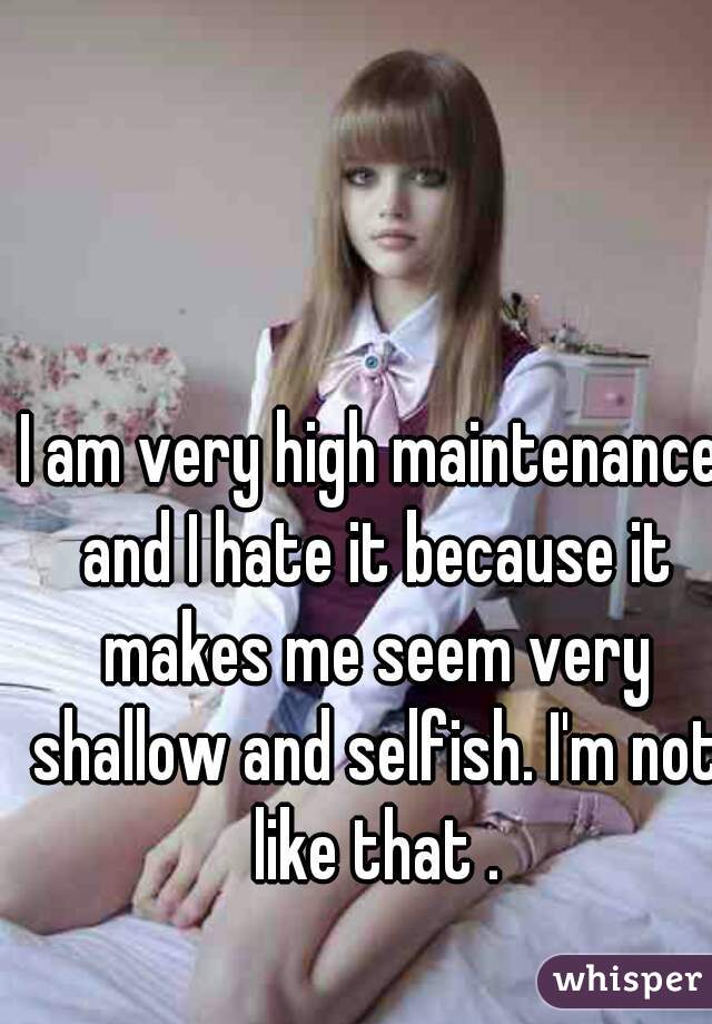 I am very high maintenance and I hate it because it makes me seem very shallow and selfish. I'm not like that .