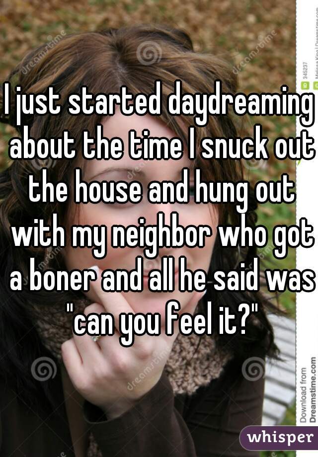 I just started daydreaming about the time I snuck out the house and hung out with my neighbor who got a boner and all he said was "can you feel it?"