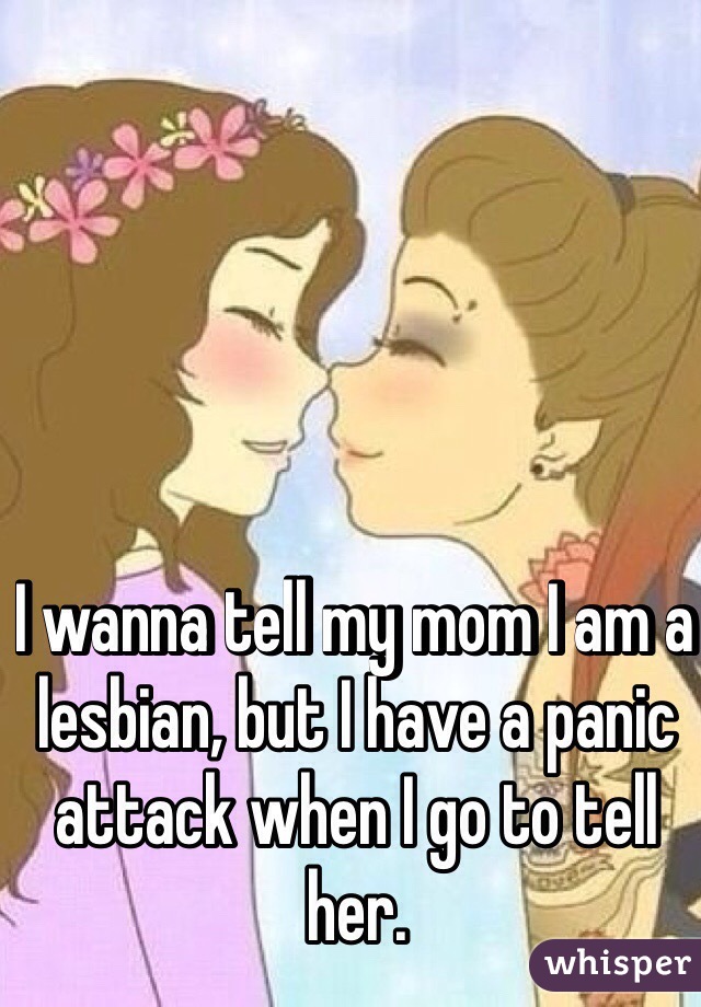 I wanna tell my mom I am a lesbian, but I have a panic attack when I go to tell her. 