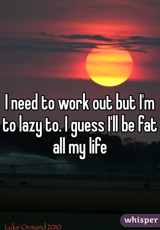 I need to work out but I'm to lazy to. I guess I'll be fat all my life 