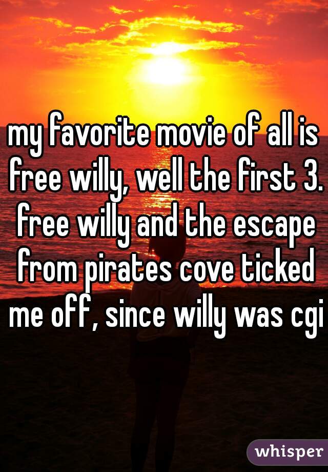 my favorite movie of all is free willy, well the first 3. free willy and the escape from pirates cove ticked me off, since willy was cgi