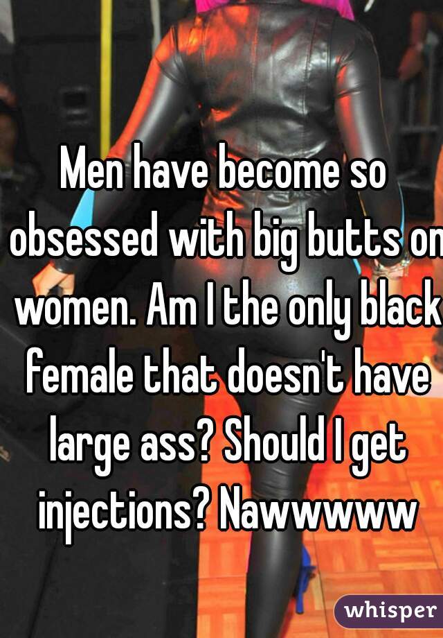 Men have become so obsessed with big butts on women. Am I the only black female that doesn't have large ass? Should I get injections? Nawwwww