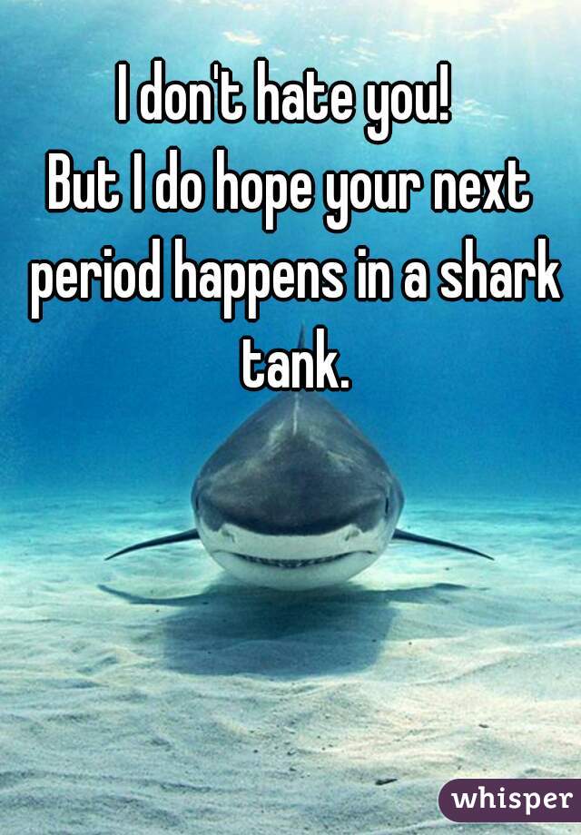 I don't hate you! 
But I do hope your next period happens in a shark tank.